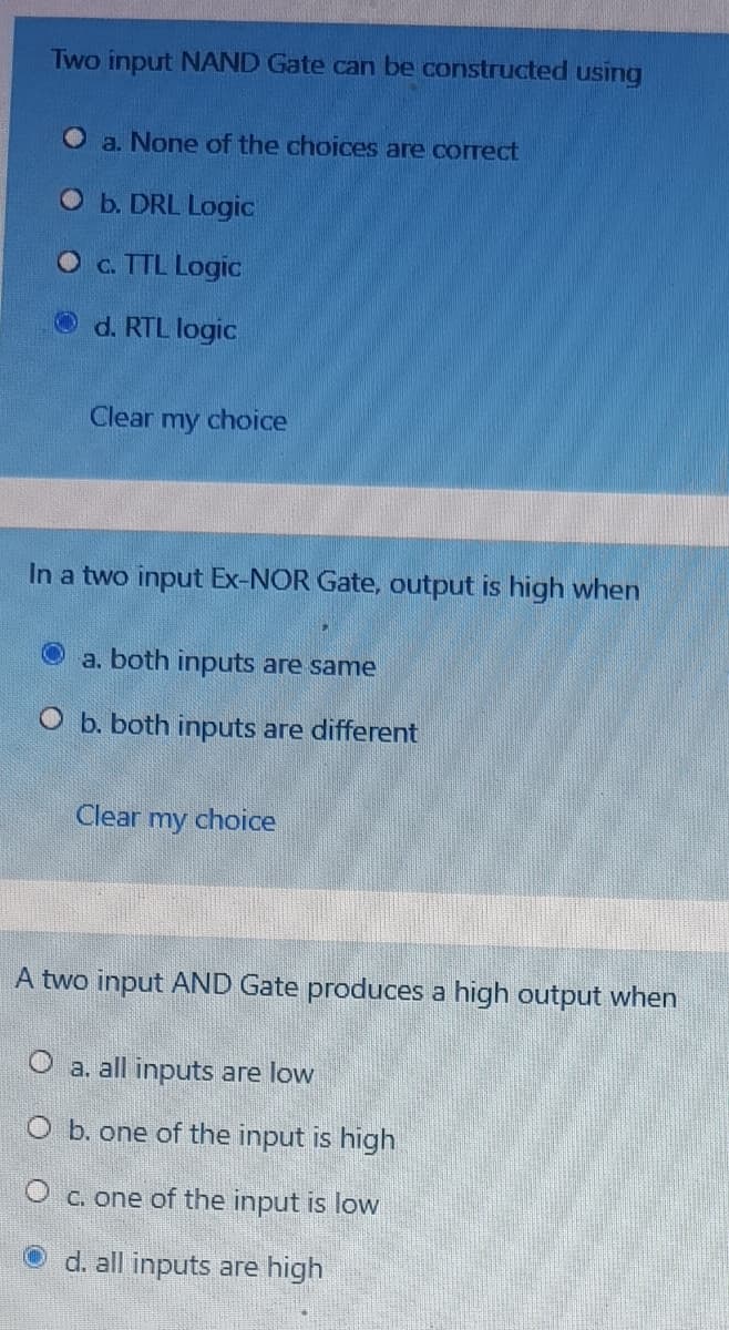 Two input NAND Gate can be constructed using
a. None of the choices are correct
O b. DRL Logic
Oc. TTL Logic
Od. RTL logic
Clear my choice
In a two input Ex-NOR Gate, output is high when
a. both inputs are same
O b. both inputs are different
Clear my choice
A two input AND Gate produces a high output when
O a. all inputs are low
O b. one of the input is high
O c. one of the input is low
O d. all inputs are high
