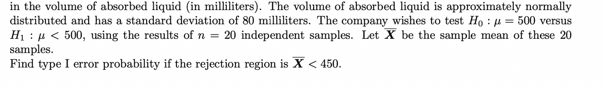 in the volume of absorbed liquid (in milliliters). The volume of absorbed liquid is approximately normally
distributed and has a standard deviation of 80 milliliters. The company wishes to test H₁ : µ = 500 versus
H₁ : µ < 500, using the results of n = 20 independent samples. Let X be the sample mean of these 20
samples.
Find type I error probability if the rejection region is X < 450.