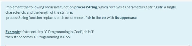 Implement the following recursive function processString, which receives as parameters a string str, a single
character ch, and the length of the string n.
processString function replaces each occurrence of ch in the str with Its uppercase
Example: if str contains "C Programming is Cool", ch is 'T
then str becomes C Programmlng Is Cool

