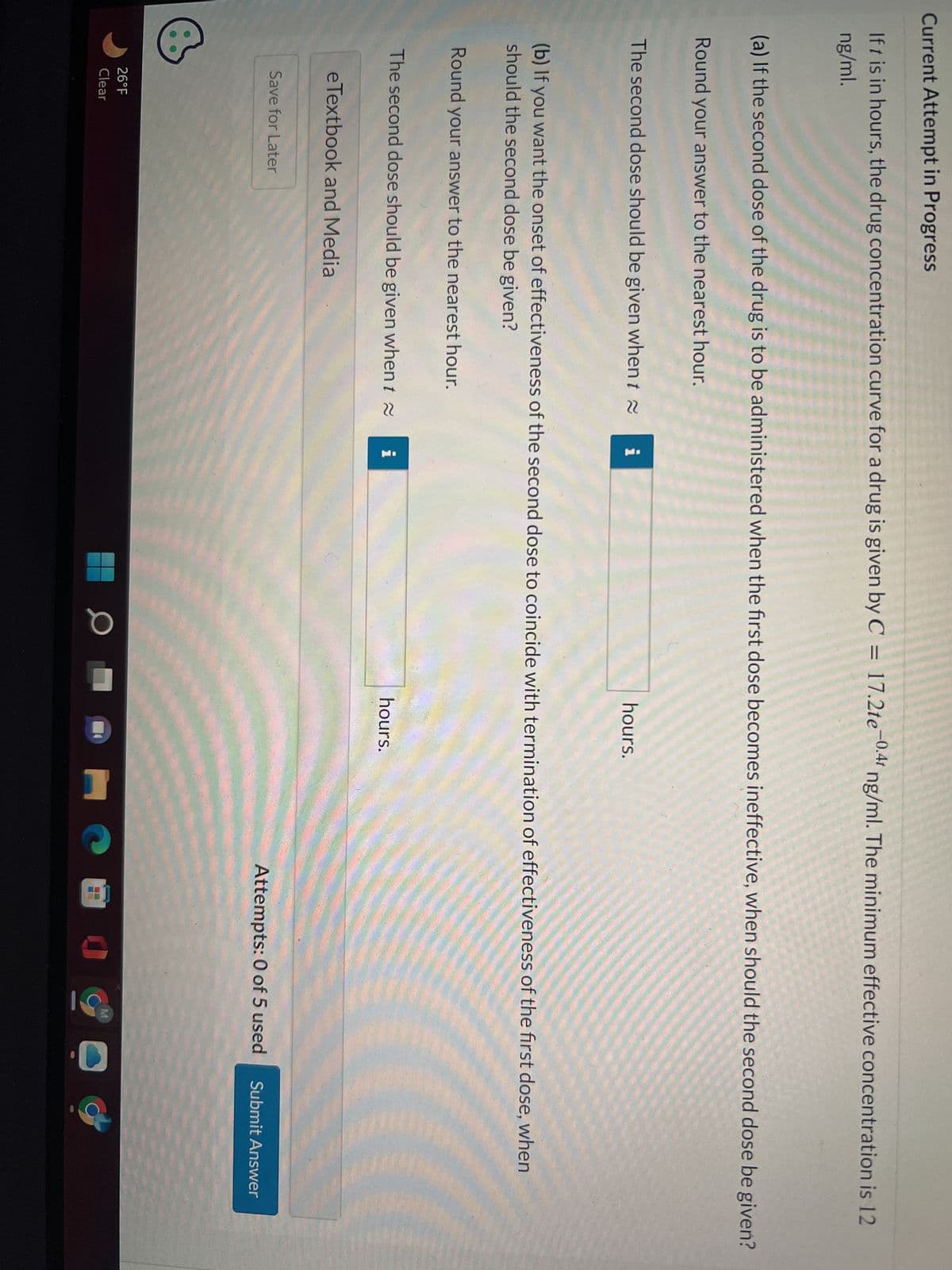 Current Attempt in Progress
If t is in hours, the drug concentration curve for a drug is given by C = 17.2te-0.41 ng/ml. The minimum effective concentration is 12
ng/ml.
(a) If the second dose of the drug is to be administered when the first dose becomes ineffective, when should the second dose be given?
Round your answer to the nearest hour.
The second dose should be given when t
(b) If you want the onset of effectiveness of the second dose to coincide with termination of effectiveness of the first dose, when
should the second dose be given?
Round your answer to the nearest hour.
The second dose should be given when t
eTextbook and Media
Save for Later
26°F
Clear
i
hours.
0
hours.
Attempts: 0 of 5 used
нова…O
Submit Answer