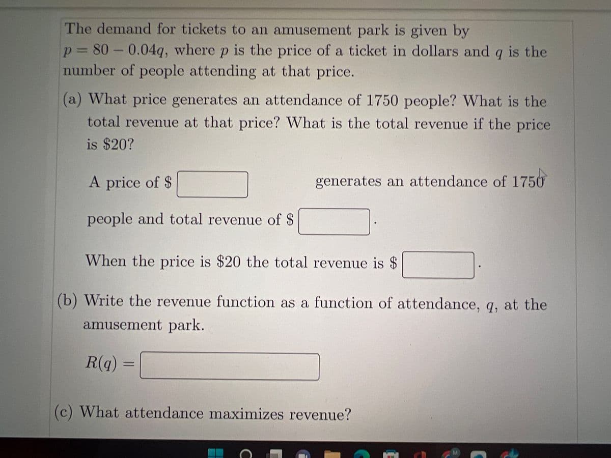 The demand for tickets to an amusement park is given by
p = 80 -0.04q, where p is the price of a ticket in dollars and q is the
number of people attending at that price.
(a) What price generates an attendance of 1750 people? What is the
total revenue at that price? What is the total revenue if the price
is $20?
A price of $
people and total revenue of $
generates an attendance of 1750
When the price is $20 the total revenue is $
(b) Write the revenue function as a function of attendance, q, at the
amusement park.
R(q) =
(c) What attendance maximizes revenue?
C
M