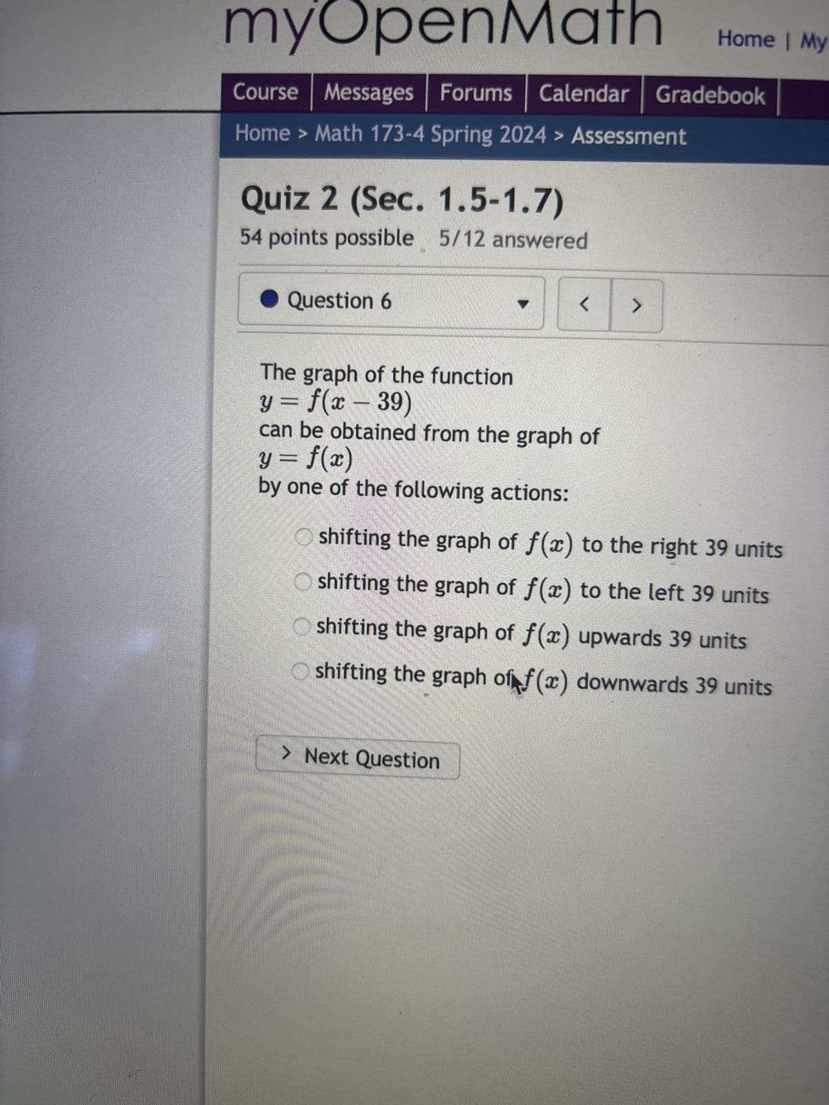 myOpenMath
Course Messages Forums Calendar | Gradebook
Home > Math 173-4 Spring 2024> Assessment
Quiz 2 (Sec. 1.5-1.7)
54 points possible 5/12 answered
Question 6
The graph of the function
y = f(x - 39)
< >
can be obtained from the graph of
y = f(x)
by one of the following actions:
> Next Question
Home | My
Oshifting the graph of f(x) to the right 39 units
shifting the graph of f(x) to the left 39 units
shifting the graph of f(x) upwards 39 units
shifting the graph of f(x) downwards 39 units