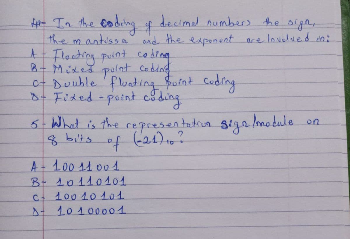 4- In the coding of decimal numbers the sign,
the mantissa and the exponent are lovolved in:
A - Floating point coding
B- Mixed point coding
C- Double fluating point coding
D- Fixed-point coding
5- What is the representation sign /module
of (21) 10?
8 bits
A - 100 11001
B - 10110101
c+ 100 10101
D- 10100001
on