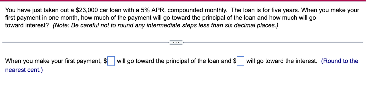 You have just taken out a $23,000 car loan with a 5% APR, compounded monthly. The loan is for five years. When you make your
first payment in one month, how much of the payment will go toward the principal of the loan and how much will go
toward interest? (Note: Be careful not to round any intermediate steps less than six decimal places.)
When you make your first payment, $
nearest cent.)
will go toward the principal of the loan and $ will go toward the interest. (Round to the