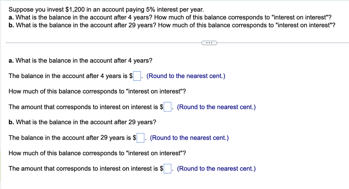Suppose you invest $1,200 in an account paying 5% interest per year.
a. What is the balance in the account after 4 years? How much of this balance corresponds to "interest on interest"?
b. What is the balance in the account after 29 years? How much of this balance corresponds to "interest on interest"?
a. What is the balance in the account after 4 years?
The balance in the account after 4 years is $
How much of this balance corresponds to "interest on interest"?
The amount that corresponds to interest on interest is $. (Round to the nearest cent.)
b. What is the balance in the account after 29 years?
The balance in the account after 29 years is $
How much of this balance corresponds to "interest on interest"?
The amount that corresponds to interest on interest is $
(Round to the nearest cent.)
(Round to the nearest cent.)
(Round to the nearest cent.)