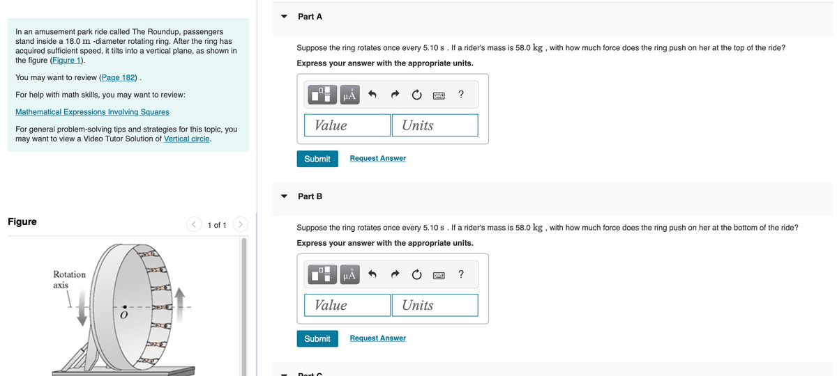 In an amusement park ride called The Roundup, passengers
stand inside a 18.0 m -diameter rotating ring. After the ring has
acquired sufficient speed, it tilts into a vertical plane, as shown in
the figure (Figure 1).
You may want to review (Page 182).
For help with math skills, you may want to review:
Mathematical Expressions Involving Squares
For general problem-solving tips and strategies for this topic, you
may want to view a Video Tutor Solution of Vertical circle.
Figure
Rotation
axis
1 of 1
Part A
Suppose the ring rotates once every 5.10 s. If a rider's mass is 58.0 kg, with how much force does the ring push on her at the top of the ride?
Express your answer with the appropriate units.
0
Value
Submit
Part B
0
µÅ
Submit
Suppose the ring rotates once every 5.10 s. If a rider's mass is 58.0 kg, with how much force does the ring push on her at the bottom of the ride?
Express your answer with the appropriate units.
Value
Port C
Units
Request Answer
μÃ
Units
?
Request Answer
?