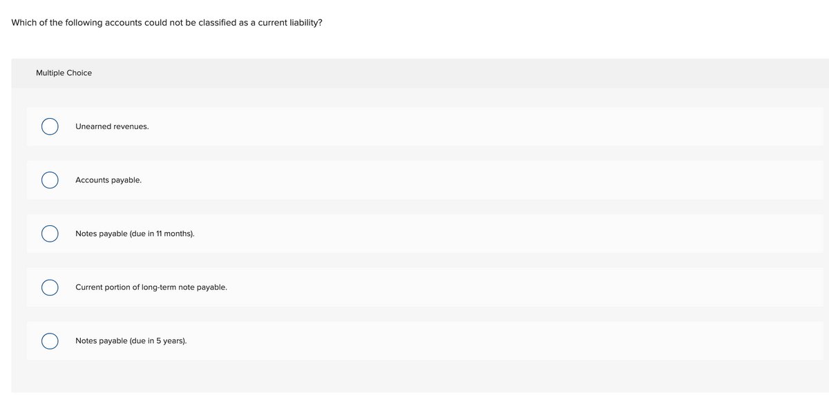 Which of the following accounts could not be classified as a current liability?
Multiple Choice
Unearned revenues.
Accounts payable.
Notes payable (due in 11 months).
Current portion of long-term note payable.
Notes payable (due in 5 years).
