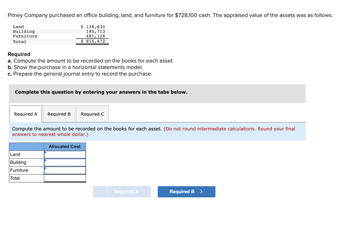 Pitney Company purchased an office building, land, and furniture for $728,100 cash. The appraised value of the assets was as follows.
$ 138,630
195,713
481,128
$ 815,472
Land
Building
Furniture
Total
Required
a. Compute the amount to be recorded on the books for each asset.
b. Show the purchase in a horizontal statements model.
c. Prepare the general journal entry to record the purchase.
Complete this question by entering your answers in the tabs below.
Required A
Required B
Required C
Compute the amount to be recorded on the books for each asset. (Do not round intermediate calculations. Round your final
answers to nearest whole dollar.)
Allocated Cost
Land
Building
Furniture
Total
< Required A
Required B >
