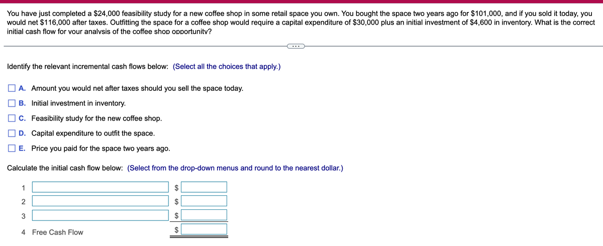 You have just completed a $24,000 feasibility study for a new coffee shop in some retail space you own. You bought the space two years ago for $101,000, and if you sold it today, you
would net $116,000 after taxes. Outfitting the space for a coffee shop would require a capital expenditure of $30,000 plus an initial investment of $4,600 in inventory. What is the correct
initial cash flow for your analysis of the coffee shop opportunity?
Identify the relevant incremental cash flows below: (Select all the choices that apply.)
A. Amount you would net after taxes should you sell the space today.
B. Initial investment in inventory.
C. Feasibility study for the new coffee shop.
D. Capital expenditure to outfit the space.
E. Price you paid for the space two years ago.
Calculate the initial cash flow below: (Select from the drop-down menus and round to the nearest dollar.)
1
2
3
4 Free Cash Flow
$
CA
GA