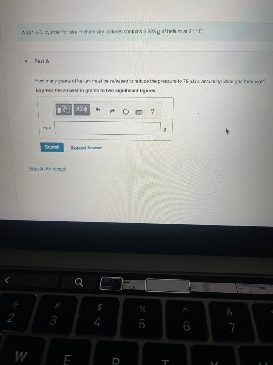 A 334-mL cylinder for use in chemistry lectures contains 5.223 g of helium at 21 °C.
4
Part A
How many grams of helium must be released to reduce the pressure to 75 atm assuming ideal gas behavior?
Express the answer in grams to two significant figures.
10 ΑΣΦ
0
?
m=
Submit
Request Answer
Provide Feedback
@
12
#3
g
a
$
14
%
05
MacBook Pro
W
F
R
T
666
27
&