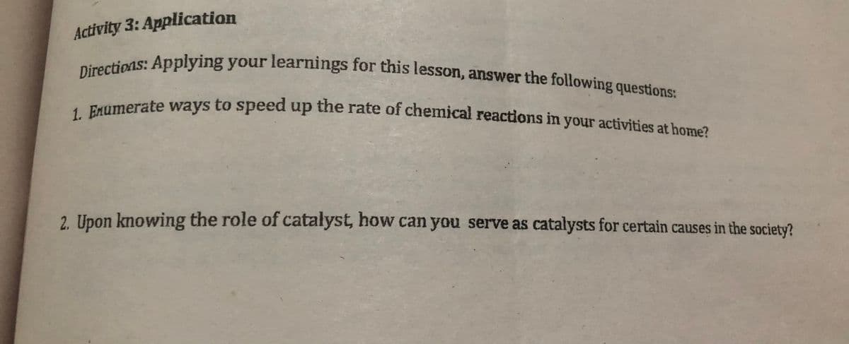 Directions: Applying your learnings for this lesson, answer the following questions:
1. Enumerate ways to speed up the rate of chemical reactions in your activities at home?
Activity 3: Application
2. Upon knowing the role of catalyst, how can you serve as catalysts for certain causes in the society?
