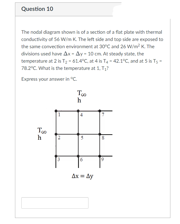 Question 10
The nodal diagram shown is of a section of a flat plate with thermal
conductivity of 56 W/m K. The left side and top side are exposed to
the same convection environment at 30°C and 26 W/m² K. The
divisions used have Ax = Ay = 10 cm. At steady state, the
temperature at 2 is T₂ = 61.4°C, at 4 is T4 = 42.1°C, and at 5 is T5 =
78.2°C. What is the temperature at 1, T₁?
Express your answer in °C.
Too
h
8
1
2
3
Too
h
4
5
6
Ax = Ay
7
8