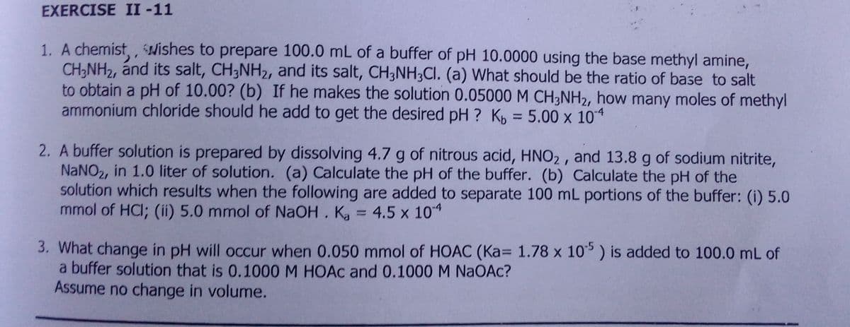 EXERCISE II -11
1. A chemist,, Hishes to prepare 100.0 mL of a buffer of pH 10.0000 using the base methyl amine,
CH,NH2, ánd its salt, CH;NH2, and its salt, CH3NH;CI. (a) What should be the ratio of base to salt
to obtain a pH of 10.00? (b) If he makes the solution 0.05000 M CH3NH2, how many moles of methyl
ammonium chloride should he add to get the desired pH ? Kp = 5.00 x 104
2. A buffer solution is prepared by dissolving 4.7 g of nitrous acid, HNO2 , and 13.8 g of sodium nitrite,
NaNO2, in 1.0 liter of solution. (a) Calculate the pH of the buffer. (b) Calculate the pH of the
solution which results when the following are added to separate 100 mL portions of the buffer: (i) 5.0
mmol of HCI; (ii) 5.0 mmol of NaOH. Ka = 4.5 x 104
%3D
3. What change in pH will occur when 0.050 mmol of HOAC (Ka= 1.78 x 10) is added to 100.0 mL of
a buffer solution that is 0.1000 M HOAC and 0.1000 M NAOAC?
Assume no change in volume.
