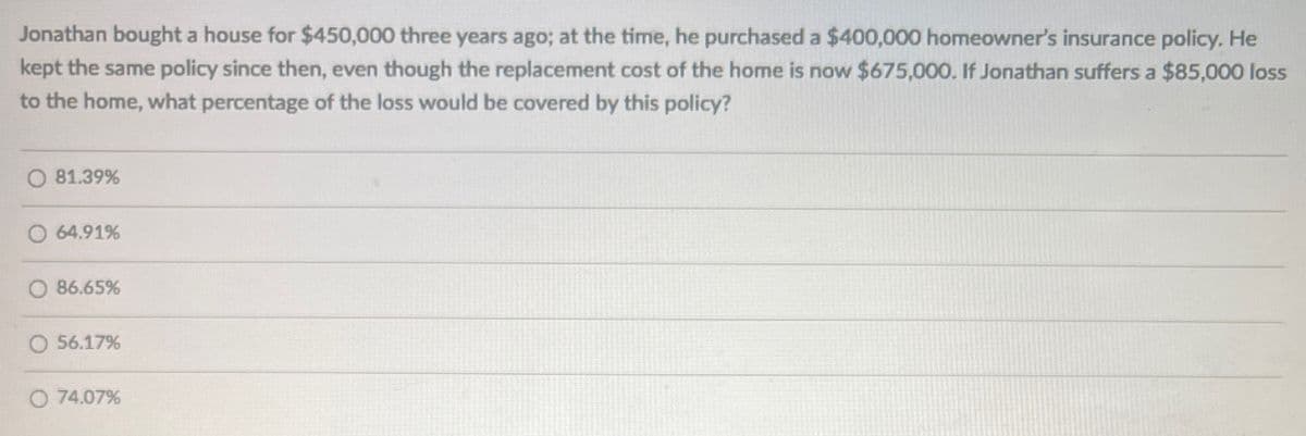 Jonathan bought a house for $450,000 three years ago; at the time, he purchased a $400,000 homeowner's insurance policy. He
kept the same policy since then, even though the replacement cost of the home is now $675,000. If Jonathan suffers a $85,000 loss
to the home, what percentage of the loss would be covered by this policy?
O 81.39%
64.91%
86.65%
56.17%
O 74.07%