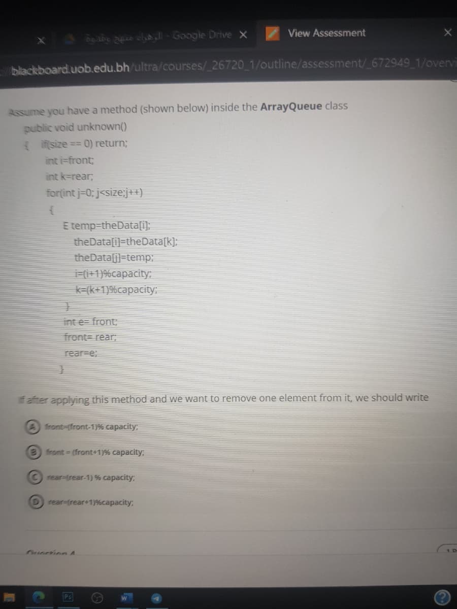 View Assessment
X abe lll- Google Drive X
blackboard.uob.edu.bh/ultra/courses/ 26720 1/outline/assessment/ 672949 1/overvi
Assume you have a method (shown below) inside the ArrayQueue class
public void unknown()
Iifsize == 0) return;
int i=front;
int k=rear;
for(int j=0; j<size:j++)
E temp-theData[i];
theData[i]=theData[k];
theData[j]=temp:
i=(i+1)%capacity:
k=(k+1)%capacity;
int e= front;
front= rear;
rear-e;
f after applying this method and we want to remove one element from it, we should write
A front-(front-1)% capacity;
e front (front+1)% capacity;
C rear-(rear-1) % capacity;
D rear-(rear+1)%capacity;
Oueesion A
