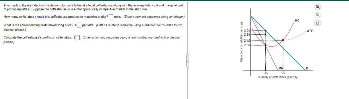 The graph to the right depicts the demand for caffe lattes at a local coffeehouse along with the average total cost and marginal cost
of producing lattes. Suppose the coffeehouse is in a monopolistically competitive market in the short run.
How many caffe lattes should this coffeehouse produce to maximize profits?
units. (Enter a numeric response using an integer.)
MC
What is the corresponding profit-maximizing price? $ per latte. (Enter a numeric response using a real number rounded to two
decimal places.)
g 3.2아
을 2.901
АТС
Calculate the coffeehouse's profits on caffe lattes. $. (Enter a numeric response using a real number rounded to two decimal
places.)
응 2.42 … .
2.00
MR
D
38
95
Quantity of caffe lattes (per day)
Price and cost (dollars per cup)
