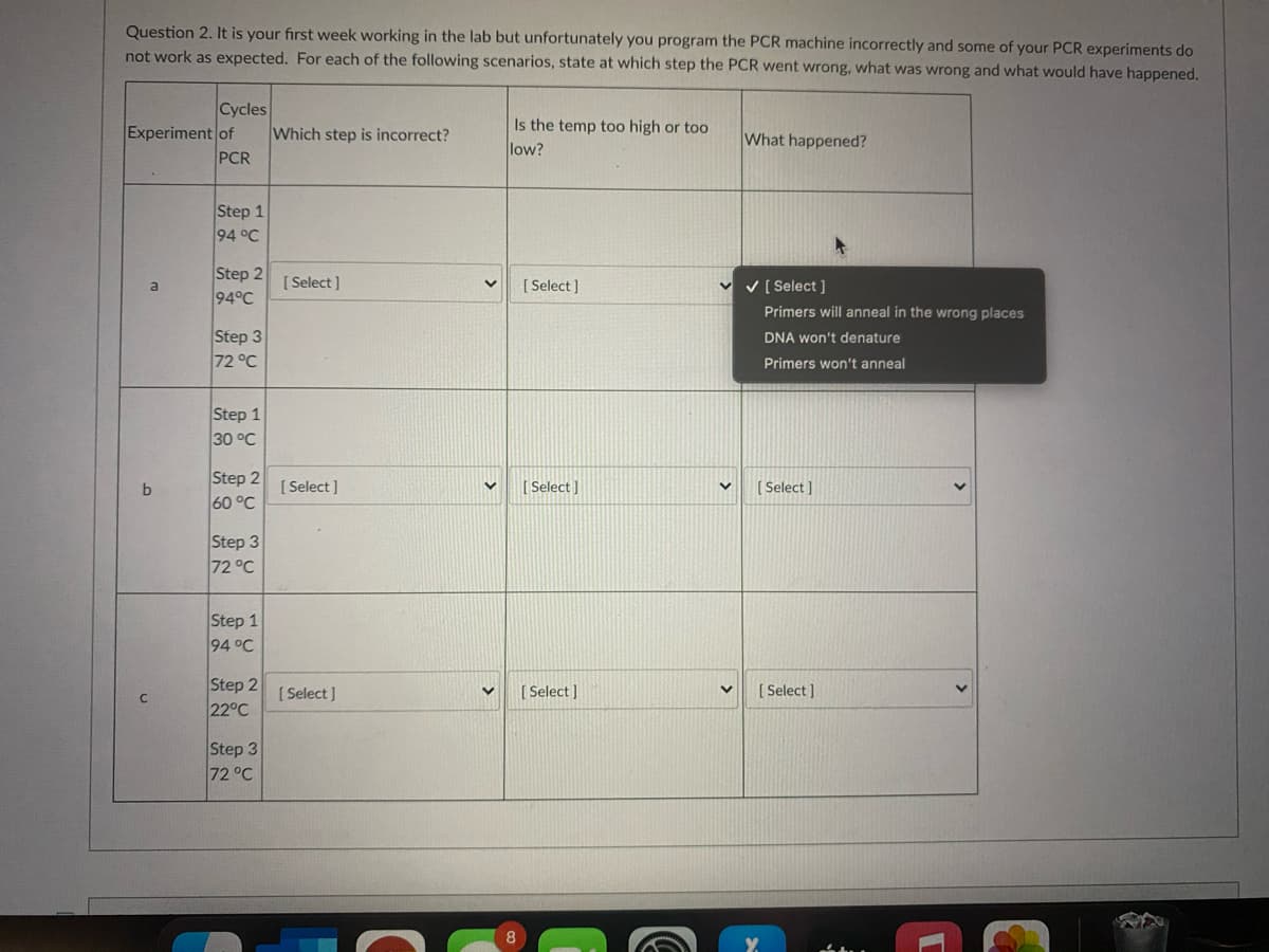Question 2. It is your first week working in the lab but unfortunately you program the PCR machine incorrectly and some of your PCR experiments do
not work as expected. For each of the following scenarios, state at which step the PCR went wrong, what was wrong and what would have happened.
Cycles
Which step is incorrect?
Is the temp too high or too
low?
Experiment of
What happened?
PCR
Step 1
94 °C
Step 2
94°C
[ Select ]
[ Select ]
v v [ Select ]
a
Primers will anneal in the wrong places
Step 3
72 °C
DNA won't denature
Primers won't anneal
Step 1
30 °C
Step 2
60 °C
[ Select ]
[ Select ]
[ Select ]
Step 3
72 °C
Step 1
94 °C
Step 2
22°C
[ Select ]
[ Select ]
[ Select ]
Step 3
72 °C
