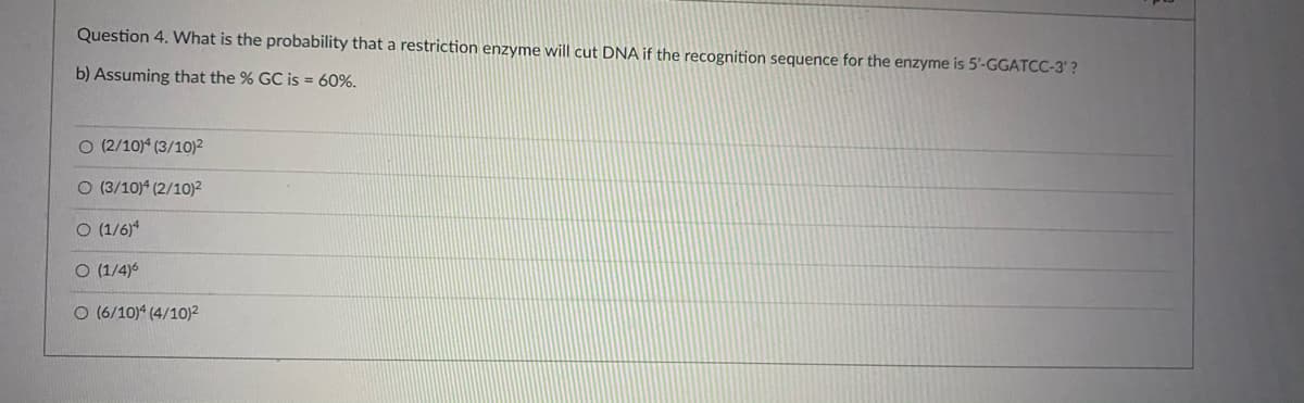 Question 4. What is the probability that a restriction enzyme will cut DNA if the recognition sequence for the enzyme is 5'-GGATCC-3' ?
b) Assuming that the % GC is = 60%.
O (2/10)4 (3/10)²
O (3/10)4 (2/10)²
O (1/6)4
O (1/4)6
O (6/10)4 (4/10)2
