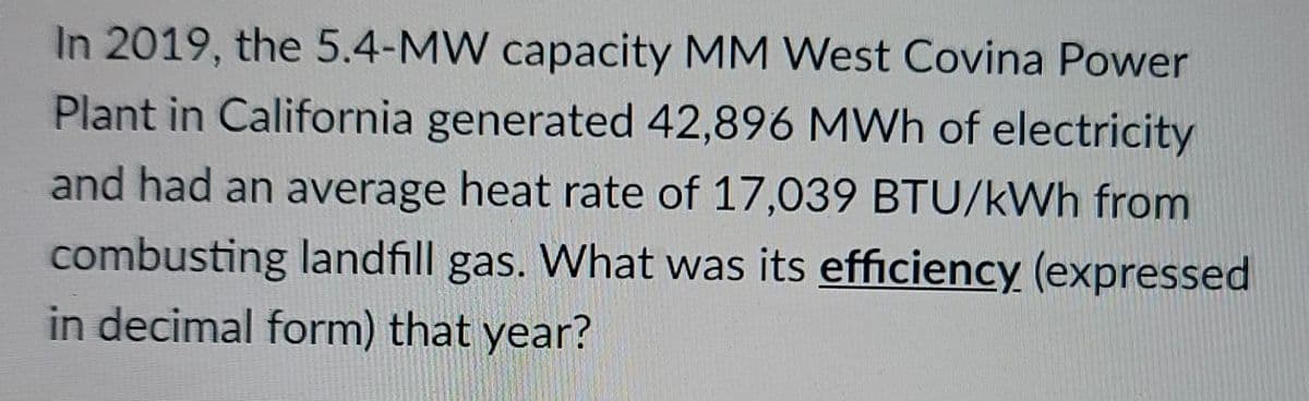 In 2019, the 5.4-MW capacity MM West Covina Power
Plant in California generated 42,896 MWh of electricity
and had an average heat rate of 17,039 BTU/kWh from
combusting landfill gas. What was its efficiency (expressed
in decimal form) that year?
