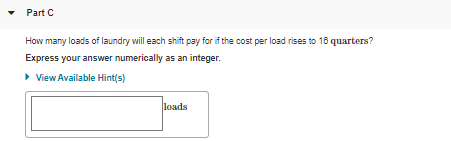 • Part C
How many loads of laundry will each shift pay for if the cost per load rises to 18 quarters?
Express your answer numerically as an integer.
>View Available Hint(s)
loads
