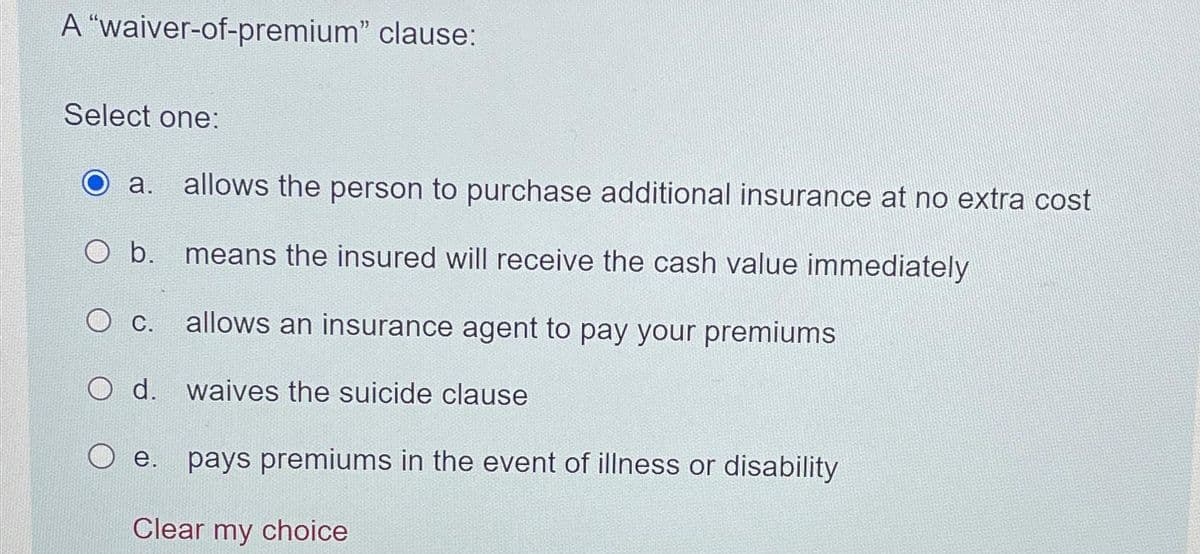 A "waiver-of-premium” clause:
Select one:
a. allows the person to purchase additional insurance at no extra cost
means the insured will receive the cash value immediately
allows an insurance agent to pay your premiums
b.
C.
O d. waives the suicide clause
e. pays premiums in the event of illness or disability
Clear my choice