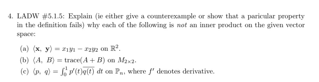 4. LADW #5.1.5: Explain (ie either give a counterexample or show that a paricular property
in the definition fails) why each of the following is not an inner product on the given vector
space:
(a) (x, y) = x₁y1 – x2y2 on R².
(b) (A, B) = trace(A + B) on M2×2.
(c) (p, q) = f₁² p'(t)q(t) dt on Pn, where f' denotes derivative.