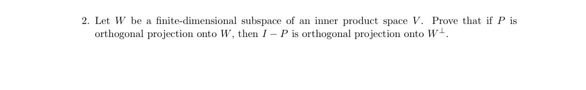 2. Let W be a finite-dimensional subspace of an inner product space V. Prove that if P is
orthogonal projection onto W, then I - P is orthogonal projection onto W.