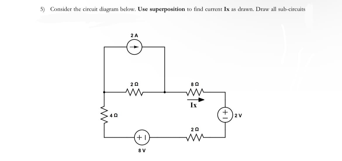 5) Consider the circuit diagram below. Use superposition to find current Ix as drawn. Draw all sub-circuits
4 Ω
2 A
2 Ω
M
+1
8 V
8 Ω
ww
Ix
2Q2
2 V