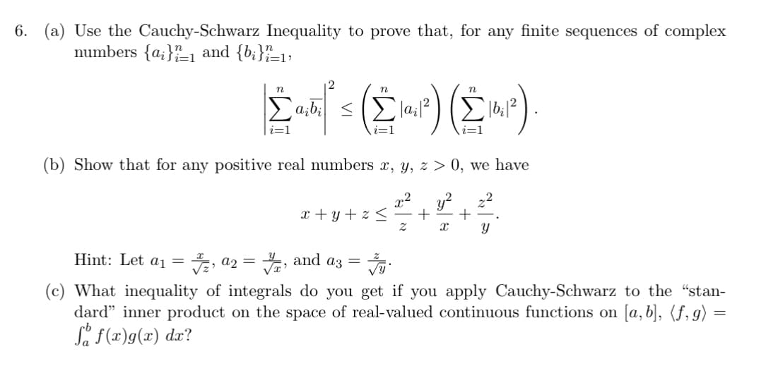 6. (a) Use the Cauchy-Schwarz Inequality to prove that, for any finite sequences of complex
numbers {a} and {b;}=1)
n
ΣAN'S (MP) (MP)
i=1
(b) Show that for any positive real numbers x, y, z > 0, we have
y²
x+y+z< + +
y
X
Z
Hint: Let a₁ = 7,a2 = ₁ and a3 =
(c) What inequality of integrals do you get if you apply Cauchy-Schwarz to the "stan-
dard" inner product on the space of real-valued continuous functions on [a, b], (ƒ, g) =
Så f(x)g(x) dx?