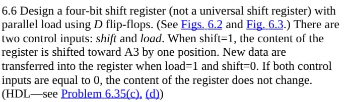 6.6 Design a four-bit shift register (not a universal shift register) with
parallel load using D flip-flops. (See Figs. 6.2 and Fig. 6.3.) There are
two control inputs: shift and load. When shift=1, the content of the
register is shifted toward A3 by one position. New data are
transferred into the register when load=1 and shift=0. If both control
inputs are equal to 0, the content of the register does not change.
(HDL―see Problem 6.35(c), (d))