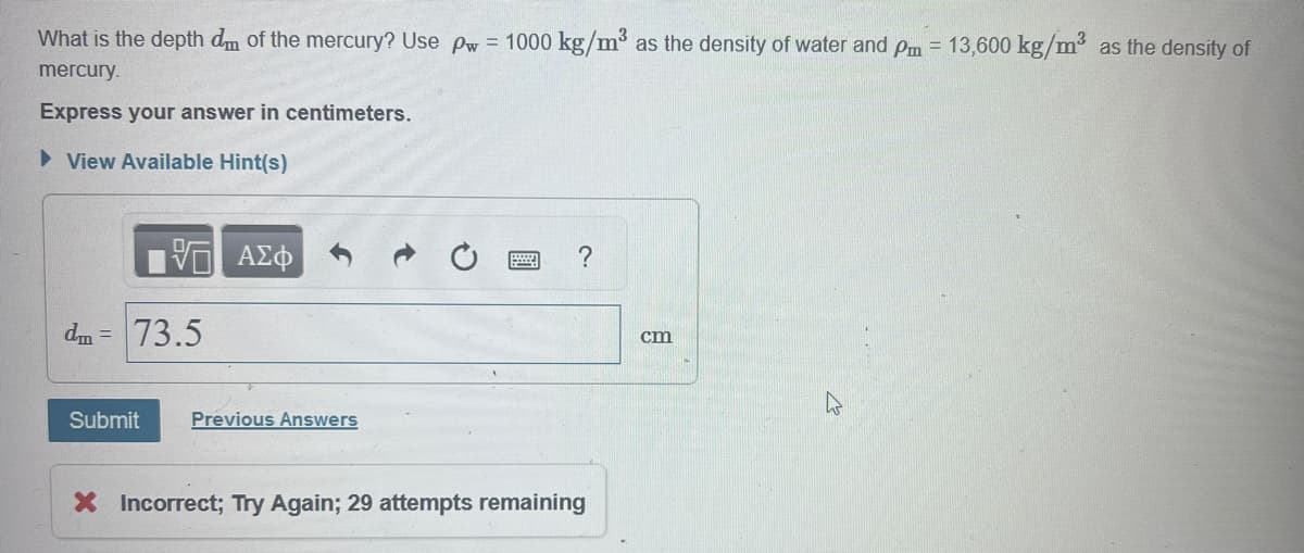 What is the depth dm of the mercury? Use pw = 1000 kg/m³ as the density of water and pm = 13,600 kg/m³ as the density of
mercury.
Express your answer in centimeters.
▸ View Available Hint(s)
ΑΣΦ
?
dm =
73.5
Submit
Previous Answers
× Incorrect; Try Again; 29 attempts remaining
cm