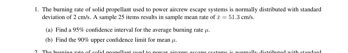 1. The burning rate of solid propellant used to power aircrew escape systems is normally distributed with standard
deviation of 2 cm/s. A sample 25 items results in sample mean rate of = 51.3 cm/s.
(a) Find a 95% confidence interval for the average burning rate.
(b) Find the 90% upper confidence limit for mean μ.
The burning rate of solid propellant used to nower aircrew escane systems is normally distributed with standard.