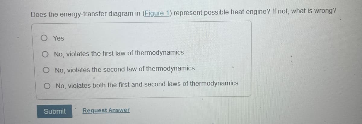 Does the energy-transfer diagram in (Figure 1) represent possible heat engine? If not, what is wrong?
Yes
No, violates the first law of thermodynamics
No, violates the second law of thermodynamics
No, violates both the first and second laws of thermodynamics
Submit
Request Answer