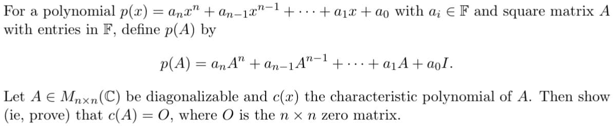 For a polynomial p(x) = anx" + an-1xn-¹ +... + a₁x + ao with a; E F and square matrix A
with entries in F, define p(A) by
n-1
p(A) = anA" + an-1 An + + a₁A + aoI.
Let A € Mnxn (C) be diagonalizable and c(x) the characteristic polynomial of A. Then show
(ie, prove) that c(A) = O, where O is the n x n zero matrix.