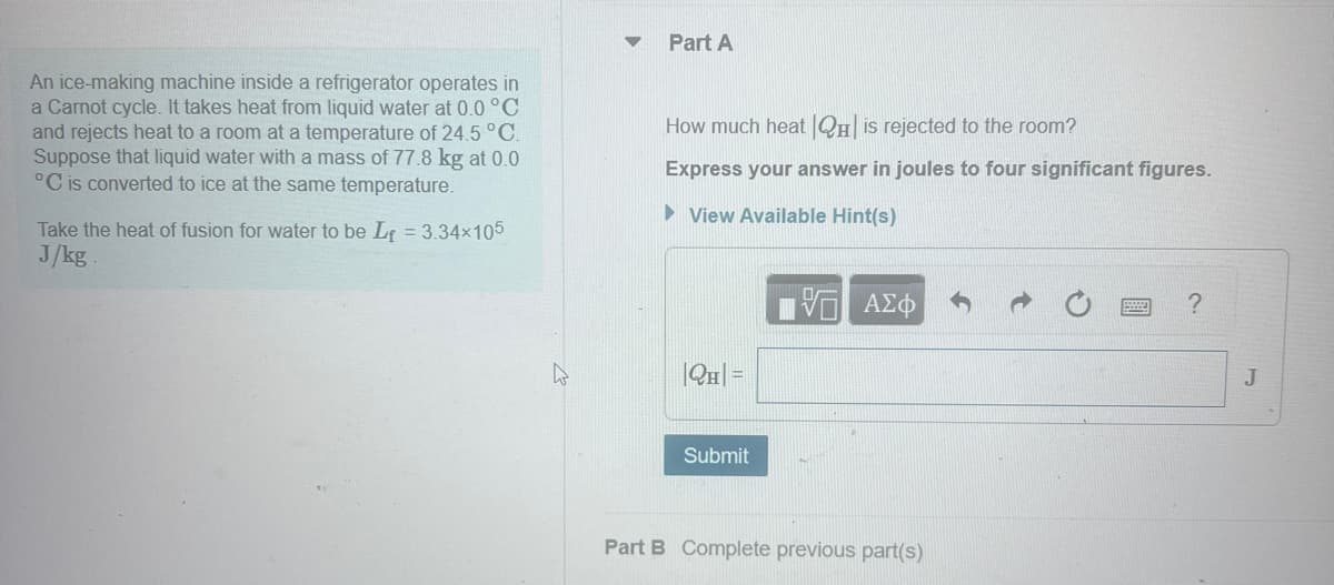 An ice-making machine inside a refrigerator operates in
a Carnot cycle. It takes heat from liquid water at 0.0 °C
and rejects heat to a room at a temperature of 24.5 °C.
Suppose that liquid water with a mass of 77.8 kg at 0.0
°C is converted to ice at the same temperature.
Take the heat of fusion for water to be L = 3.34x105
J/kg.
Part A
How much heat QH❘ is rejected to the room?
Express your answer in joules to four significant figures.
▸ View Available Hint(s)
|QH =
ΜΕ ΑΣΦ
Submit
Part B Complete previous part(s)
?
J