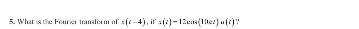 5. What is the Fourier transform of x(t–4), if x(t)=12cos (10ñt) u(t)?