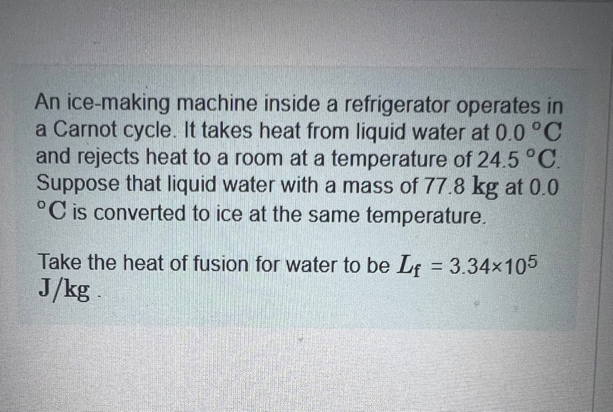 An ice-making machine inside a refrigerator operates in
a Carnot cycle. It takes heat from liquid water at 0.0 °C
and rejects heat to a room at a temperature of 24.5 °C.
Suppose that liquid water with a mass of 77.8 kg at 0.0
°C is converted to ice at the same temperature.
Take the heat of fusion for water to be Lf = 3.34×105
J/kg.