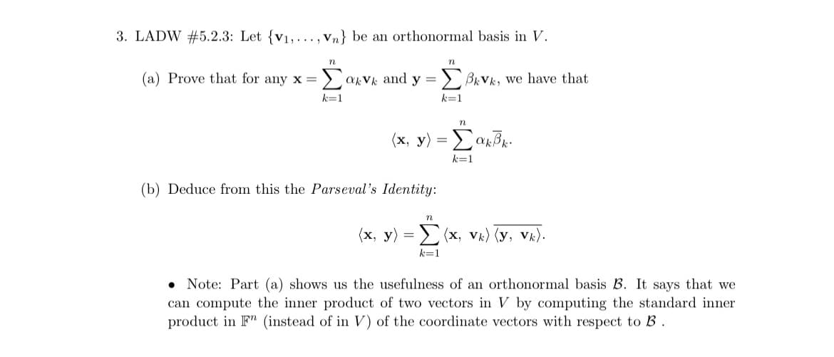 3. LADW #5.2.3: Let {v₁,..., Vn} be an orthonormal basis in V.
(a) Prove that for any x = Σαν and y = Σβιve, we have that
k=1
n
(b) Deduce from this the Parseval's Identity:
72
n
k=1
(x, y) = Σακβκ.
k=1
n
(x, y) = Σ(x, vk) (y, vk).
k=1
Note: Part (a) shows us the usefulness of an orthonormal basis B. It says that we
can compute the inner product of two vectors in V by computing the standard inner
product in F (instead of in V) of the coordinate vectors with respect to B.