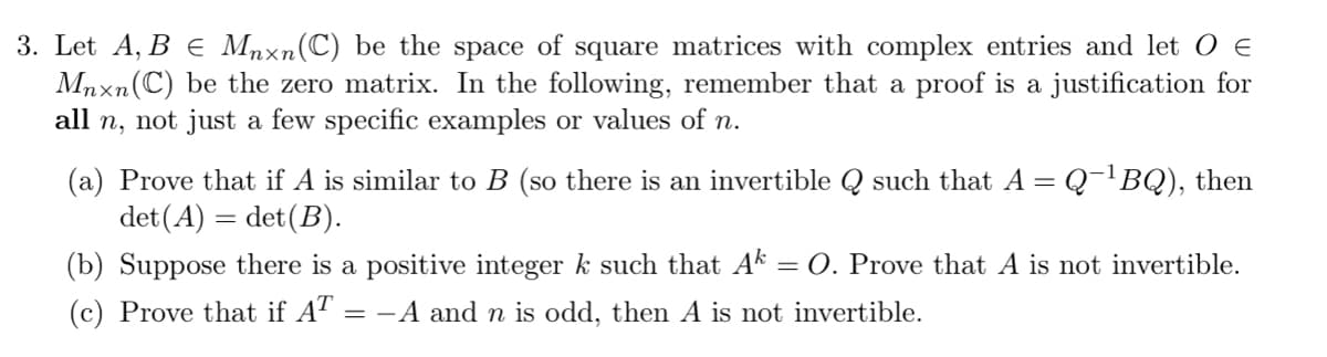 3. Let A, B ¤ Mnxn(C) be the space of square matrices with complex entries and let O €
Mnxn (C) be the zero matrix. In the following, remember that a proof is a justification for
all n, not just a few specific examples or values of n.
(a) Prove that if A is similar to B (so there is an invertible Q such that A = Q¯¹BQ), then
det (A) = det (B).
(b) Suppose there is a positive integer k such that Ak -
(c) Prove that if AT = −A and n is odd, then A is not invertible.
= O. Prove that A is not invertible.