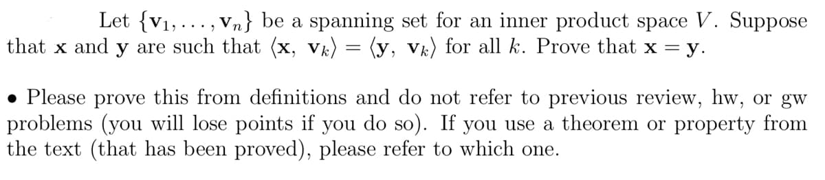 Let {V₁,..., Vn} be a spanning set for an inner product space V. Suppose
that x and y are such that (x, vk) = (y, vk) for all k. Prove that x = y.
. Please prove this from definitions and do not refer to previous review, hw, or gw
problems (you will lose points if you do so). If you use a theorem or property from
the text (that has been proved), please refer to which one.