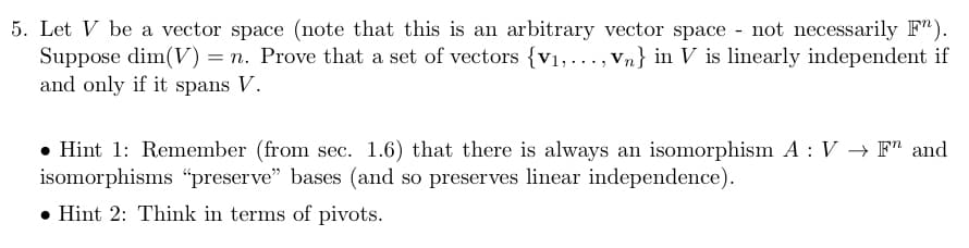 5. Let V be a vector space (note that this is an arbitrary vector space - not necessarily F").
Suppose dim(V) = n. Prove that a set of vectors (v₁,..., Vn} in V is linearly independent if
and only if it spans V.
• Hint 1: Remember (from sec. 1.6) that there is always an isomorphism A: V → F and
isomorphisms "preserve" bases (and so preserves linear independence).
Hint 2: Think in terms of pivots.