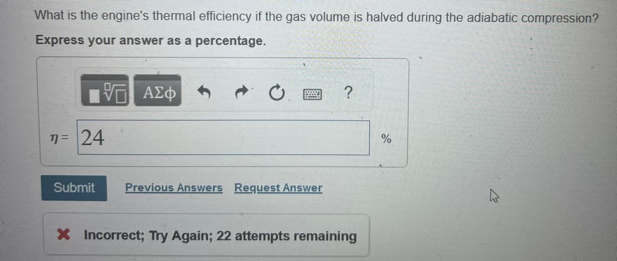 What is the engine's thermal efficiency if the gas volume is halved during the adiabatic compression?
Express your answer as a percentage.
n = 24
VG ΑΣΦ
Submit
Previous Answers Request Answer
?
× Incorrect; Try Again; 22 attempts remaining
%