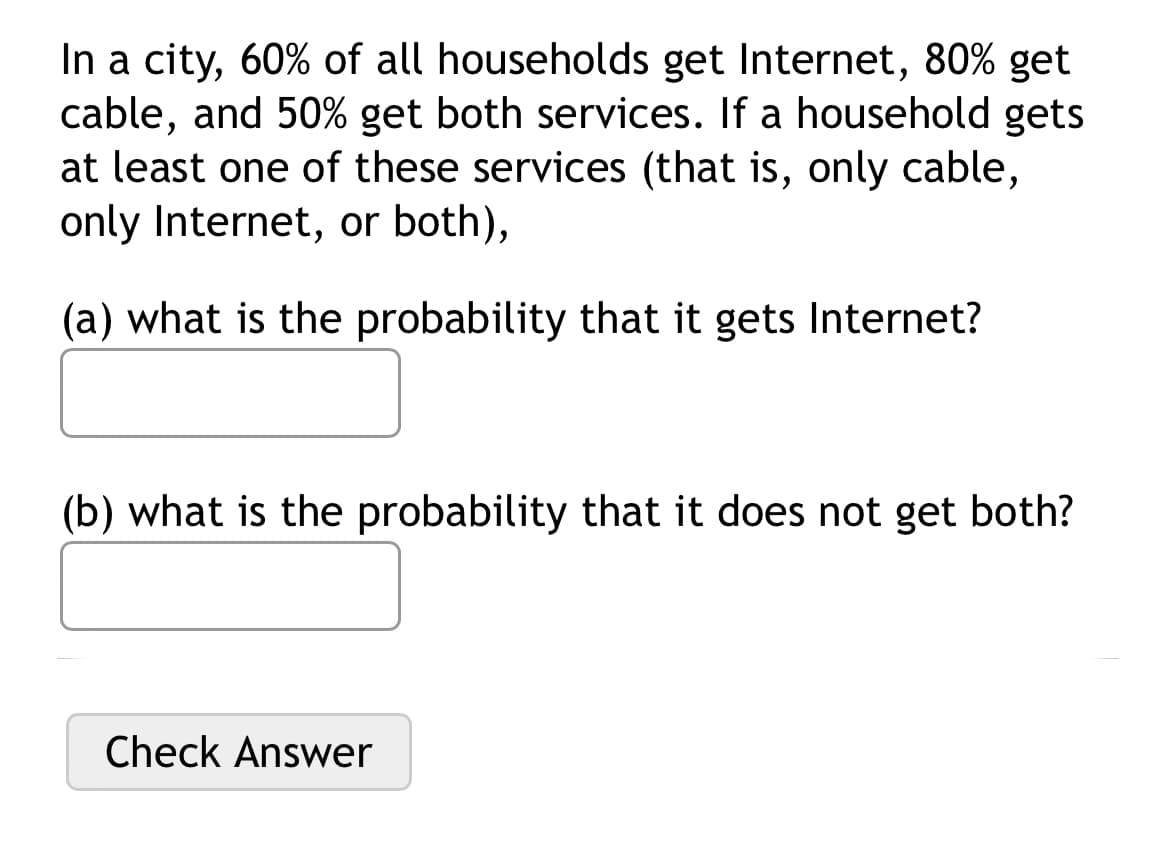 In a city, 60% of all households get Internet, 80% get
cable, and 50% get both services. If a household gets
at least one of these services (that is, only cable,
only Internet, or both),
(a) what is the probability that it gets Internet?
(b) what is the probability that it does not get both?
Check Answer