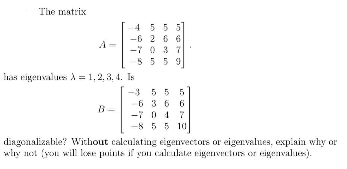 The matrix
A =
has eigenvalues λ = 1, 2, 3, 4. Is
-
B
-4
5 5 5
-6
26 6
-7 0 3 7
-8 5 5 9
=
-3
55 5
-6 3 6 6
-7 0 4 7
-8 5 5 10
diagonalizable? Without calculating eigenvectors or eigenvalues, explain why or
why not (you will lose points if you calculate eigenvectors or eigenvalues).