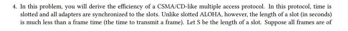 4. In this problem, you will derive the efficiency of a CSMA/CD-like multiple access protocol. In this protocol, time is
slotted and all adapters are synchronized to the slots. Unlike slotted ALOHA, however, the length of a slot (in seconds)
is much less than a frame time (the time to transmit a frame). Let S be the length of a slot. Suppose all frames are of