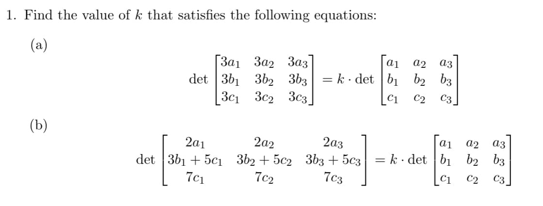 1. Find the value of k that satisfies the following equations:
(a)
(b)
[3a1 302 303
det 361 362 3b3
30₁ 302 303
2a1
2a2
det 3b₁+5c₁3b₂+5c2
7c₁
7c₂
a₁
a2
= k· det b₁ b₂
2a3
3b3 + 5c3
7c3
||
a3
b3
C1 C2 C3
Γαι a2
a3
k det b₁ b2 b3
C1
C2
C3