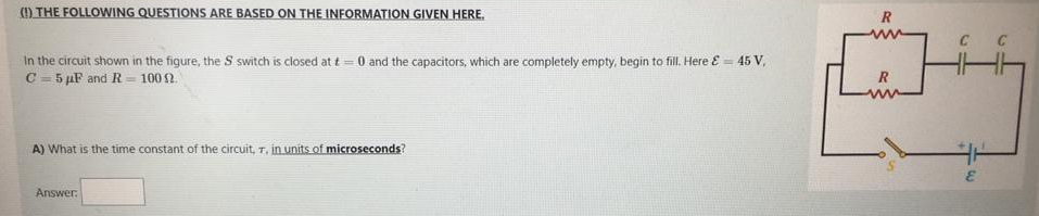 ) THE FOLLOWING QUESTIONS ARE BASED ON THE INFORMATION GIVEN HERE.
In the circuit shown in the figure, the S switch is closed at t = 0 and the capacitors, which are completely empty, begin to fill. Here E = 45 V,
C = 5 µF and R = 100 2.
R
A) What is the time constant of the circuit, T, in units of microseconds?
Answer:
