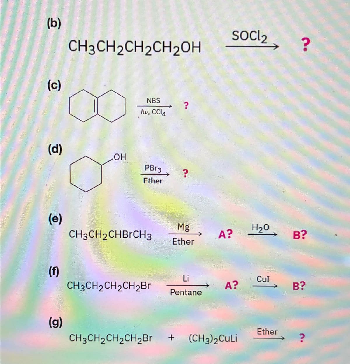 (b)
(c)
CH3CH2CH2CH2OH
NBS
hv, CCl4
?
(d)
OH
PBг3
?
Ether
socl2
?
(e)
Mg
H₂O
CH3CH2CHBгCH3
A?
B?
Ether
(f)
Li
Cul
CH3CH2CH2CH2Br
A?
B?
Pentane
(g)
Ether
CH3CH2CH2CH2Br + (CH3)2CuLi
?