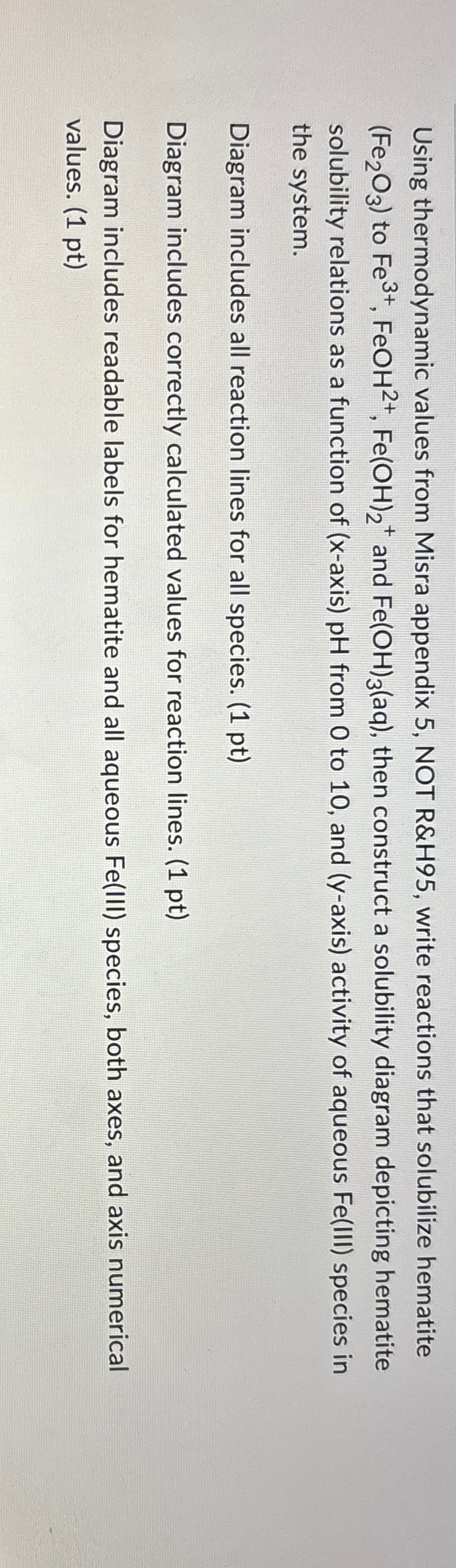 Using thermodynamic values from Misra appendix 5, NOT R&H95, write reactions that solubilize hematite
(Fe2O3) to Fe3+, FeOH 2+, Fe(OH)2+ and Fe(OH)3(aq), then construct a solubility diagram depicting hematite
solubility relations as a function of (x-axis) pH from 0 to 10, and (y-axis) activity of aqueous Fe(III) species in
the system.
Diagram includes all reaction lines for all species. (1 pt)
Diagram includes correctly calculated values for reaction lines. (1 pt).
Diagram includes readable labels for hematite and all aqueous Fe(III) species, both axes, and axis numerical
values. (1 pt)