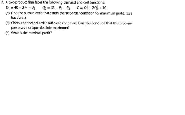 A two-product firm faces the following demand and cost functions:
Qi = 40 – 2P, - P2
(0) Find the output levels that satisfy the first-order concition for maximum profit. (Use
Q2 = 35 – P, - P2 C = Q{ + 2Q} + 10
fractions.)
(b) Check the second-order sufficient condition. Can you conclude that this problem
possesses a unique absolute maximum?
(c) What is the maximal profit?
